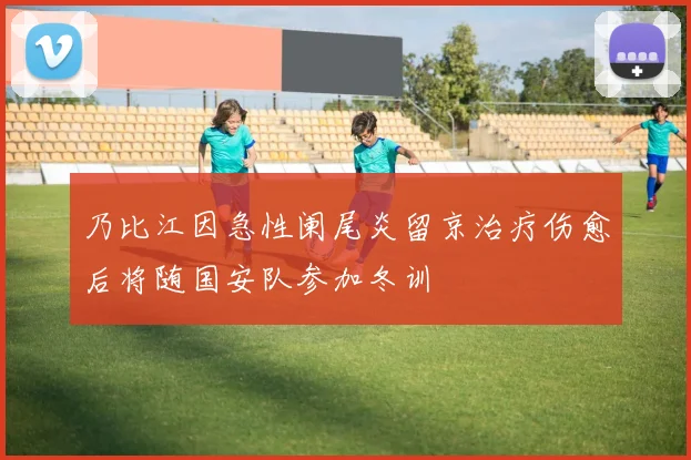 乃比江因急性阑尾炎留京治疗伤愈后将随国安队参加冬训