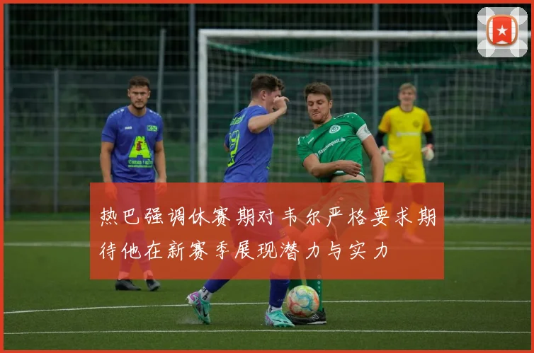 热巴强调休赛期对韦尔严格要求期待他在新赛季展现潜力与实力