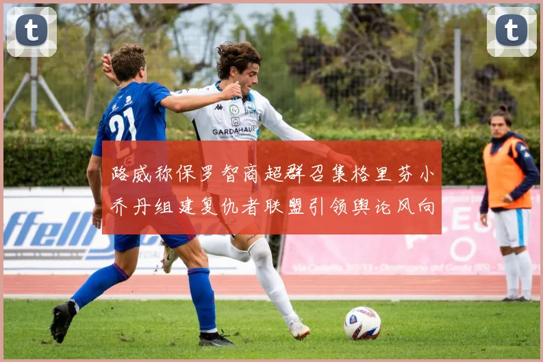 路威称保罗智商超群召集格里芬小乔丹组建复仇者联盟引领舆论风向