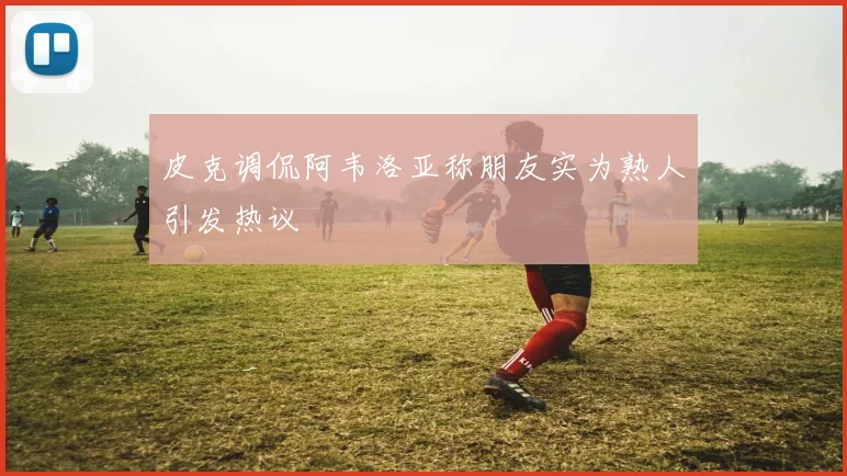 皮克调侃阿韦洛亚称朋友实为熟人引发热议