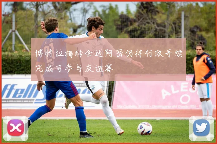 博特拉梅转会迈阿密仍待行政手续完成可参与友谊赛