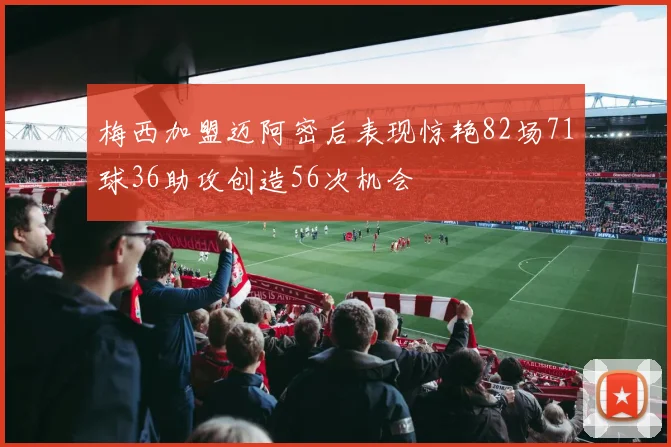 梅西加盟迈阿密后表现惊艳82场71球36助攻创造56次机会