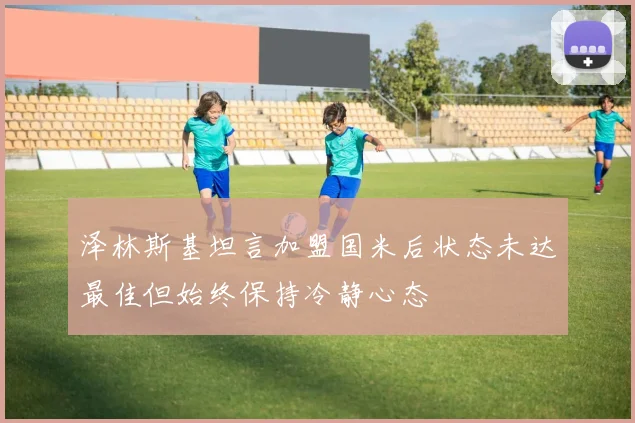 泽林斯基坦言加盟国米后状态未达最佳但始终保持冷静心态