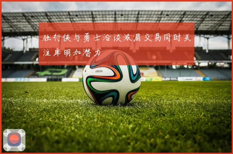 独行侠与勇士洽谈浓眉交易同时关注库明加潜力