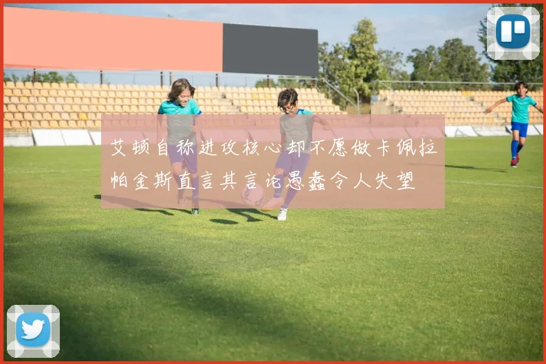 艾顿自称进攻核心却不愿做卡佩拉帕金斯直言其言论愚蠢令人失望