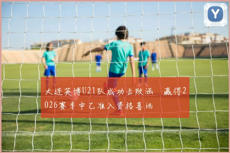 大连英博U21队成功击败涵瑀赢得2026赛季中乙准入资格喜讯