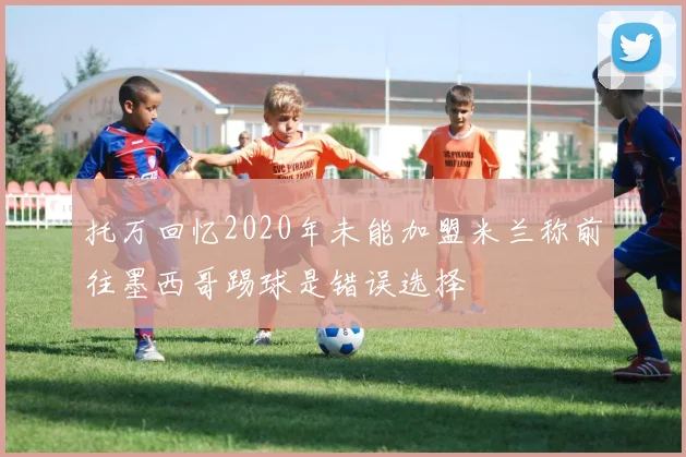 托万回忆2020年未能加盟米兰称前往墨西哥踢球是错误选择