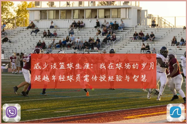 威少谈篮球生涯：我在球场的岁月超越年轻球员需传授经验与智慧