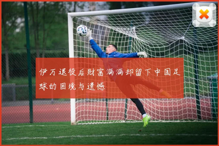 伊万退役后财富满满却留下中国足球的困境与遗憾
