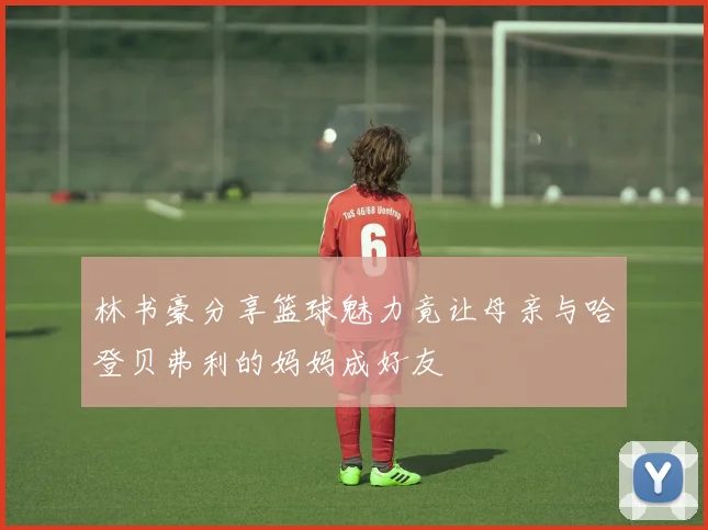 林书豪分享篮球魅力竟让母亲与哈登贝弗利的妈妈成好友