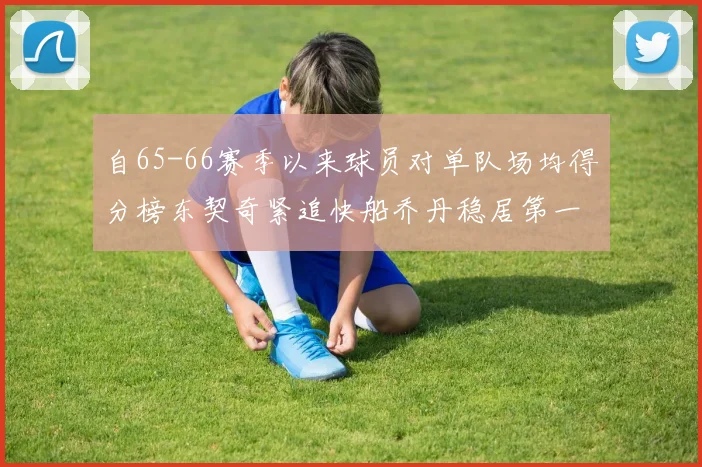自65-66赛季以来球员对单队场均得分榜东契奇紧追快船乔丹稳居第一