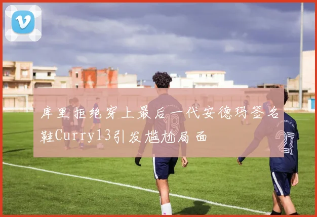 库里拒绝穿上最后一代安德玛签名鞋Curry13引发尴尬局面