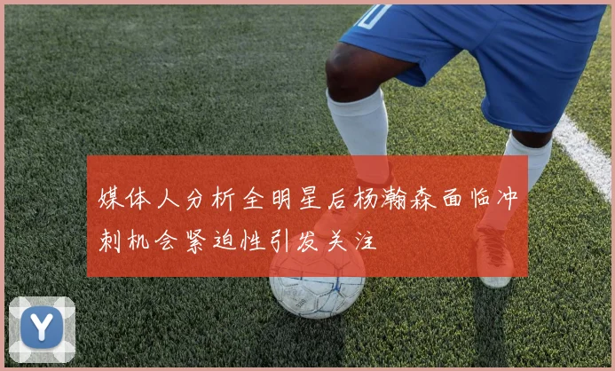 媒体人分析全明星后杨瀚森面临冲刺机会紧迫性引发关注