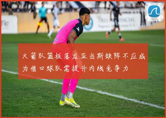 火箭队篮板落后亚当斯缺阵不应成为借口球队需提升内线竞争力