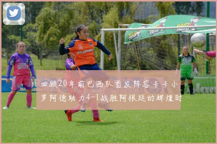 回顾20年前巴西队首发阵容卡卡小罗阿德助力4-1战胜阿根廷的辉煌时刻