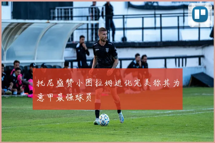 托尼盛赞小图拉姆进化完美称其为意甲最强球员
