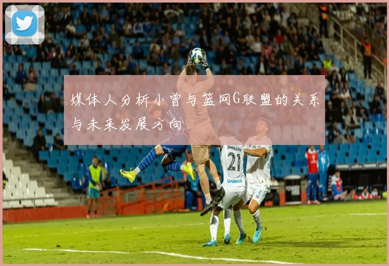 媒体人分析小曾与篮网G联盟的关系与未来发展方向