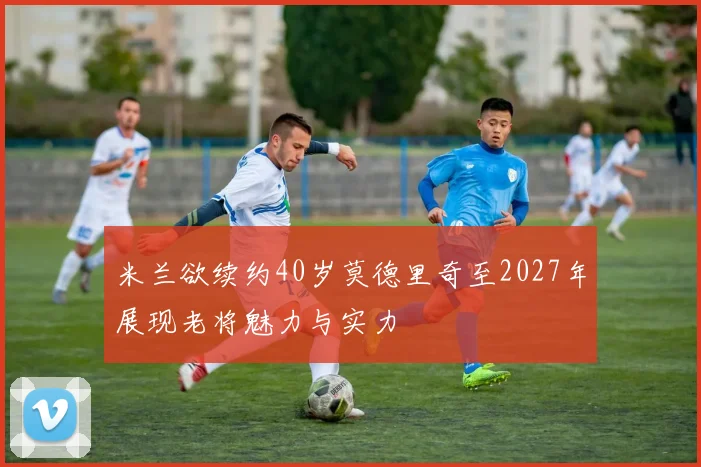 米兰欲续约40岁莫德里奇至2027年展现老将魅力与实力