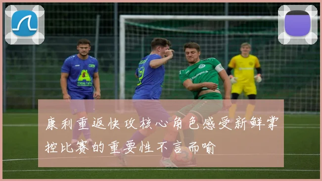 康利重返快攻核心角色感受新鲜掌控比赛的重要性不言而喻