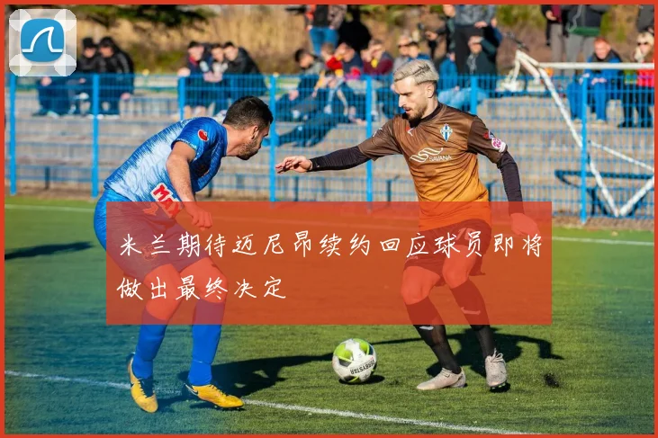 米兰期待迈尼昂续约回应球员即将做出最终决定